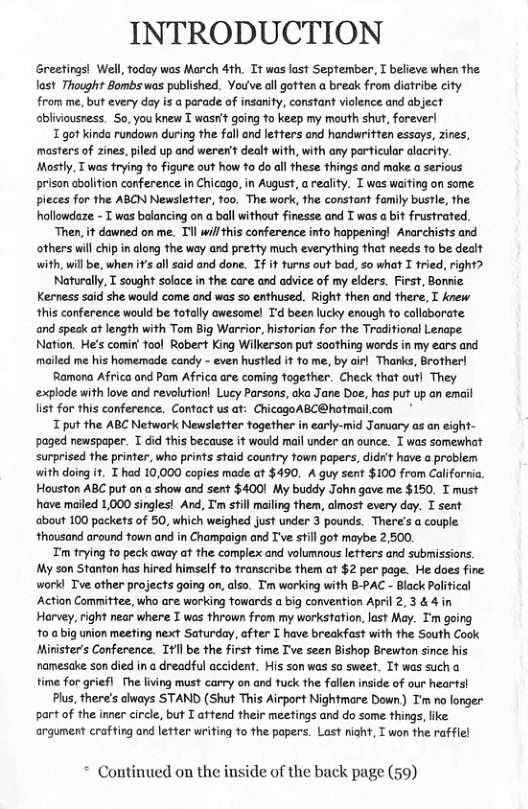 INTRODUCTION  Greetings! Well, today was March 4th. Tt was last September, T believe when the last Thought Bombs was published. Youve allgotten a break from diatribe city from me, but every day is a parade of insanity, constant violence and abject abliviousness. So, you knew T wasrit going to keep my mouth sht, forever  T got kinda rundown during the fall and lefters and handwritten essays, zines, masters of zines, piled up and werer’t dealt with, with any particular alacrity Mostly, T was trying to figure out how o do all these things and make a ser prison abolition conference in Chicago, in August, a reality. I was waiting on some. pieces for the ABCN Newsletter, foo. The work, the constant family busle, the hollowdaze - T was balancing on a ball without finesse and I was a bit frustrated.  “Then, it dawned on me. Tl will his conference into happering! Anarchists and others will chip n along the wey and prety much everything that needs 1o be dealt with, willbe, when 1’s ol said and done. Tf it furns out bad, so what I tried, right?  Naturally, T sought solace in the care and advice of my elders. First, Bonnie. Kerness said she would come and was 5o enthused. Right then and there. I Anew. this conference would be totally awesomel T’d been lucky enough o collabarate and spesk af length with Tom Big Warrior, hisforian for the Traditional Lenape Nation. He’s comin’ fool Robert King Wilkerson put soothing words in my ears and mailed me his homemade candy - even hustled it to me, by airl Thanks, Brother!  Ramora Africa and Pam Africa are coming fagether. Check that outl They explode with love and revolution! Lucy Parsons, aka Jane Doe, hes put up an email list for this conference. Contact us at: ChicagoABC@hotmil.com  T put the ABC Network Newsletter fogether in early-mid January as an eight- paged newspaper. T did this because it would mail under an ounce. T was somewhat surprised the printer. who prints staid country fown papers, didr’t have a problem with doing i. T had 10,000 copies made.at $490. A guy sent $100 from Calforni. Houston ABC put on a show and sent $4001 My buddy John gave me $150. T must have mailed 1,000 singles! And, I’m still mailing them, clmos every day. I sent about 100 packets of 50, which weighed just under 3 pounds. There’s a couple. thousand around fown and in Champaign and T’ve still got maybe 2,500,  Tm trying to peck away at the complex and volumnous leters and submissions. My son Stanton has hired himself to franscribe them at $2 per page. He does fire workl Tve other projects going on, also. Tm warking with 8-PAC - Black Poli ‘Action Committee, who are working towards a big convenion April 2,3 & 4 in Harvey, right near where T was thrown from my workstation, lost May. Im going 10 a big union meeting next Saturday. affer I have breakfast with the South Cook Mirister’s Conference. Itll be the first ime T’ve seen Bishop Brewton since his namesake son died in a dreadful accident. His son was so sweef. It was sucha time for griefl fhe living must carry on and fuck the falen inside of our hearts!  Plus, there’s always STAND (Shut This Airport Nightmare Down) T’m o longer part of the inner circle, but T attend their meefings and do some things, ke argument crafting and letter writing 1o the papers. Lost niaht, T won the rafflel  * Continued on the inside of the back page (59) 
